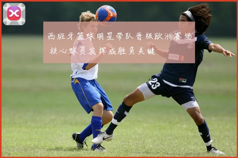 西班牙篮球明星带队晋级欧洲赛场 核心球员发挥成胜负关键