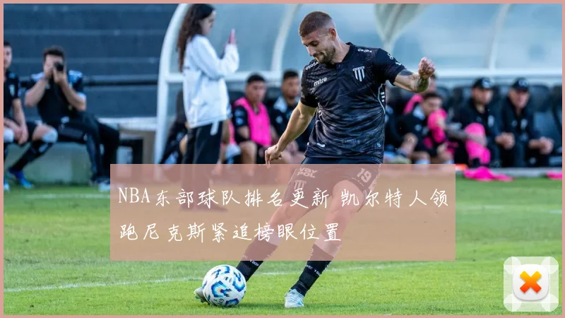 NBA东部球队排名更新 凯尔特人领跑尼克斯紧追榜眼位置