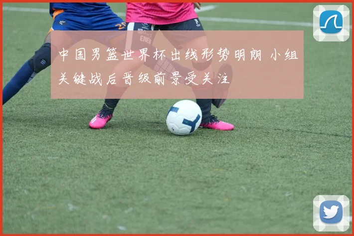 中国男篮世界杯出线形势明朗 小组关键战后晋级前景受关注
