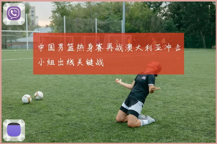 中国男篮热身赛再战澳大利亚冲击小组出线关键战