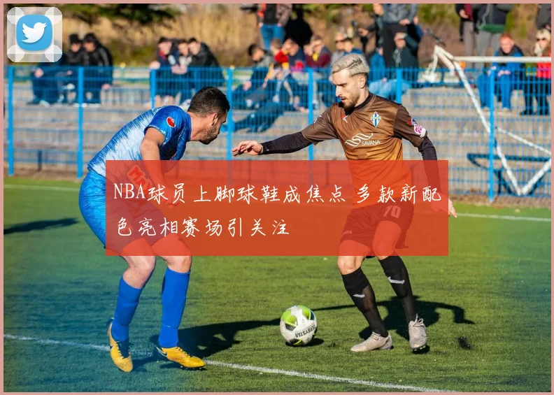 NBA球员上脚球鞋成焦点 多款新配色亮相赛场引关注