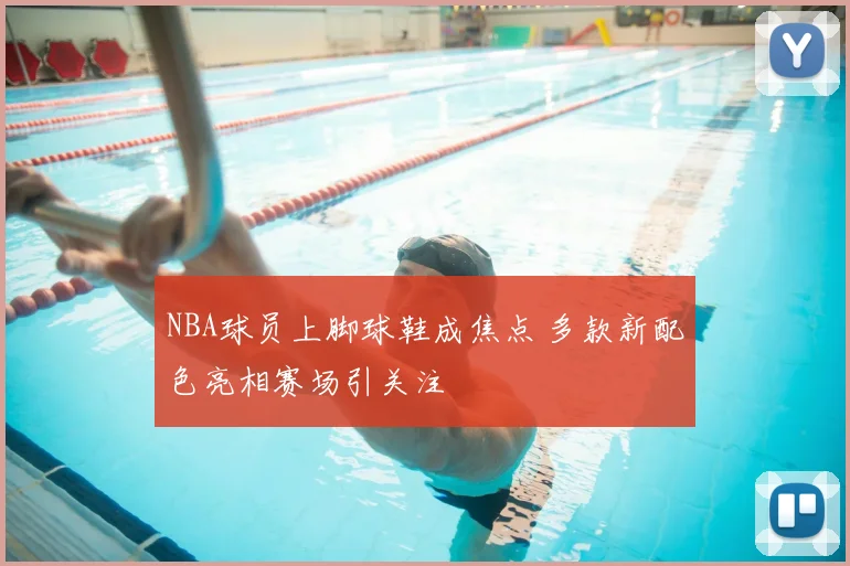 NBA球员上脚球鞋成焦点 多款新配色亮相赛场引关注