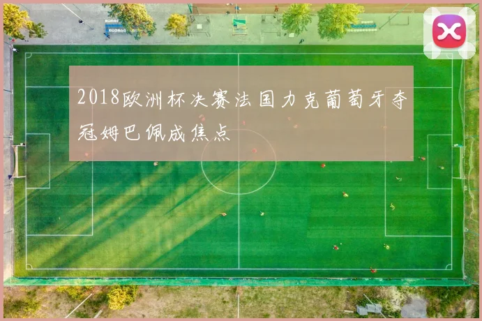 2018欧洲杯决赛法国力克葡萄牙夺冠姆巴佩成焦点