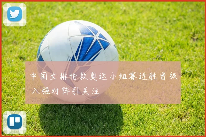 中国女排伦敦奥运小组赛连胜晋级 八强对阵引关注