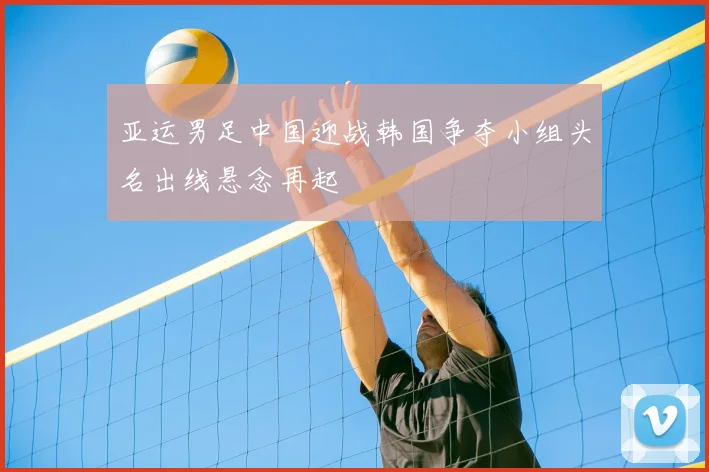 亚运男足中国迎战韩国争夺小组头名出线悬念再起