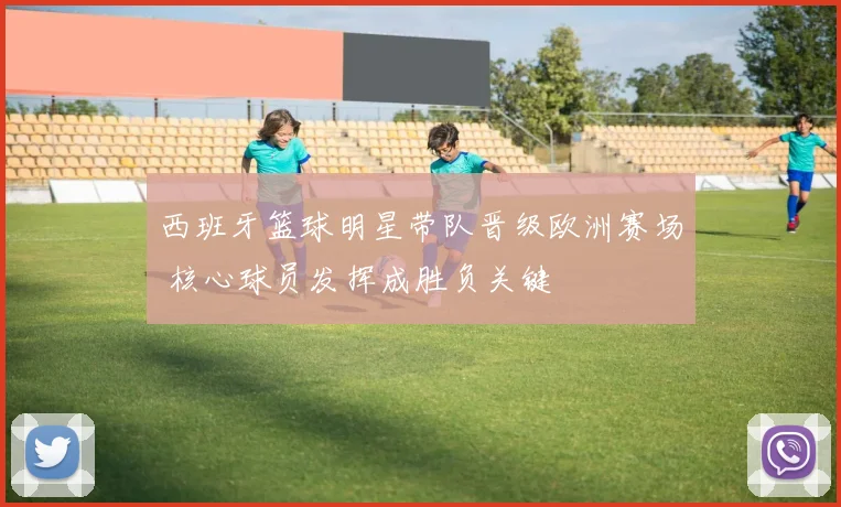 西班牙篮球明星带队晋级欧洲赛场 核心球员发挥成胜负关键