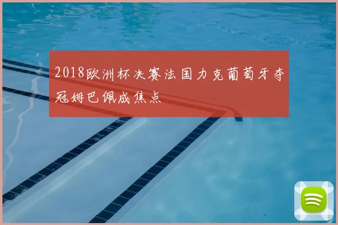 2018欧洲杯决赛法国力克葡萄牙夺冠姆巴佩成焦点