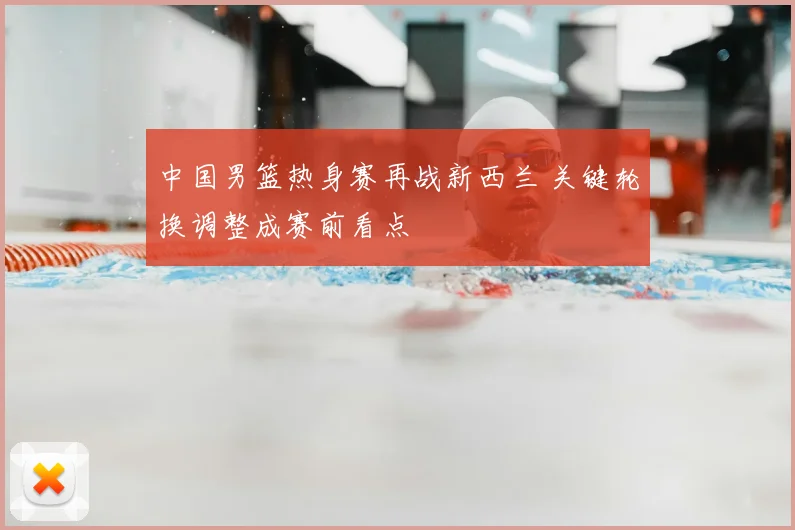 中国男篮热身赛再战新西兰 关键轮换调整成赛前看点