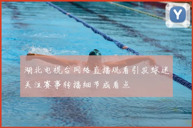 湖北电视台网络直播观看引发球迷关注赛事转播细节成看点