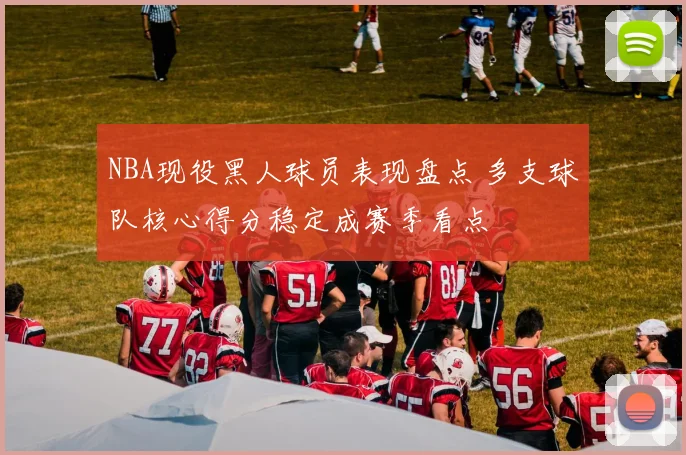 NBA现役黑人球员表现盘点 多支球队核心得分稳定成赛季看点