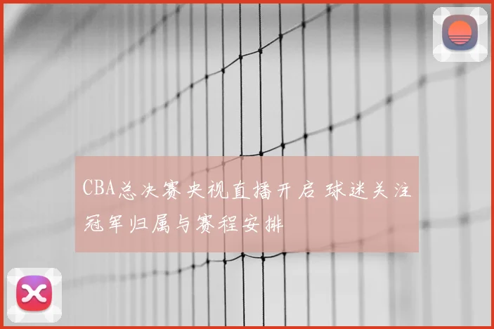 CBA总决赛央视直播开启 球迷关注冠军归属与赛程安排