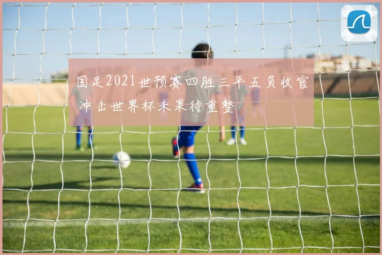 国足2021世预赛四胜三平五负收官 冲击世界杯未果待重整