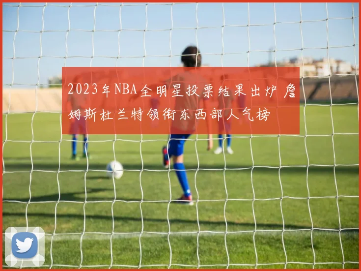 2023年NBA全明星投票结果出炉 詹姆斯杜兰特领衔东西部人气榜
