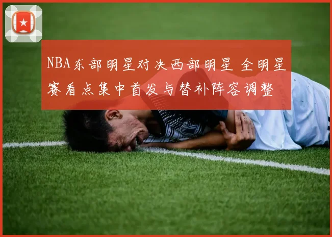 NBA东部明星对决西部明星 全明星赛看点集中首发与替补阵容调整