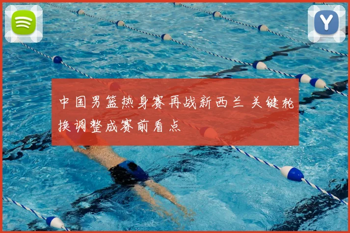 中国男篮热身赛再战新西兰 关键轮换调整成赛前看点