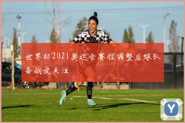 世界杯2021奥运会赛程调整后球队备战受关注