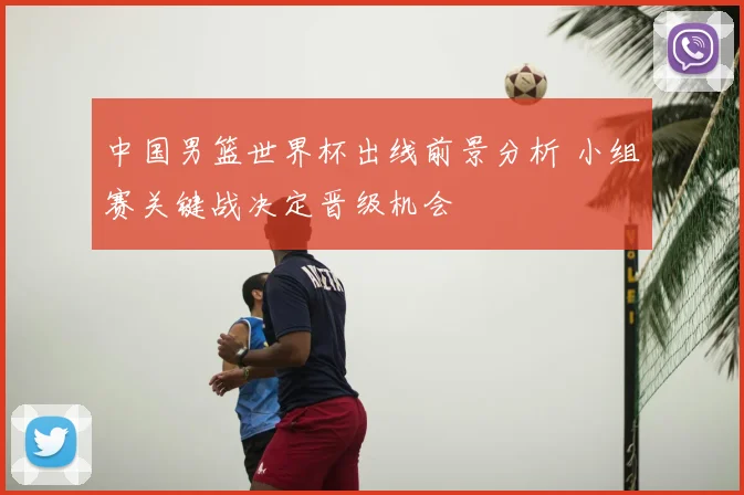 中国男篮世界杯出线前景分析 小组赛关键战决定晋级机会