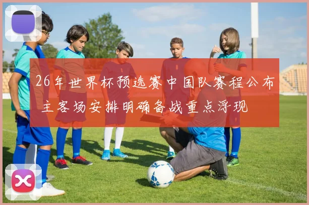26年世界杯预选赛中国队赛程公布 主客场安排明确备战重点浮现