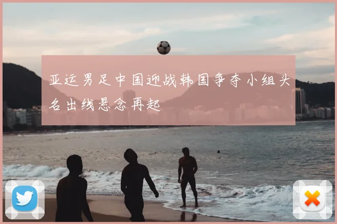 亚运男足中国迎战韩国争夺小组头名出线悬念再起