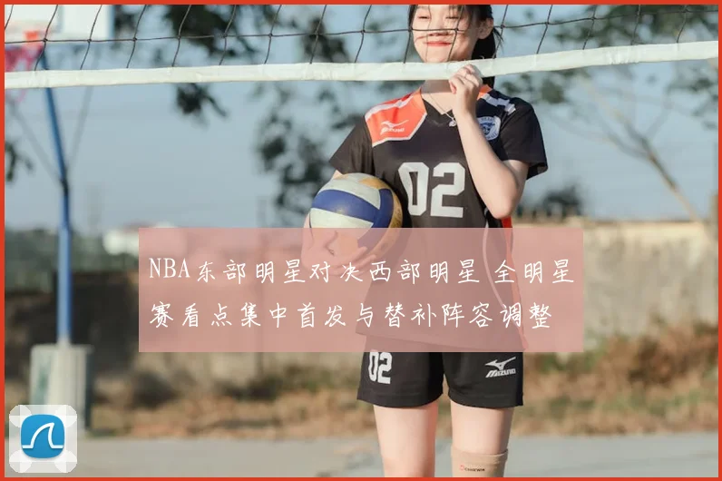 NBA东部明星对决西部明星 全明星赛看点集中首发与替补阵容调整