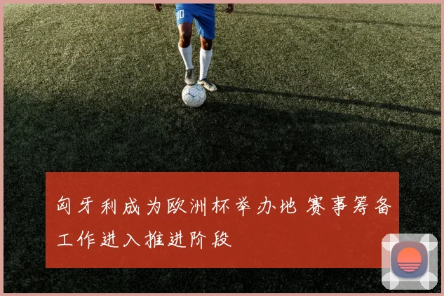 匈牙利成为欧洲杯举办地 赛事筹备工作进入推进阶段