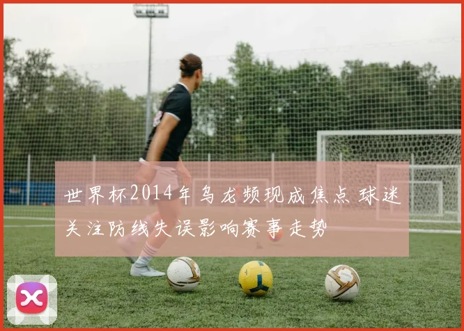 世界杯2014年乌龙频现成焦点 球迷关注防线失误影响赛事走势